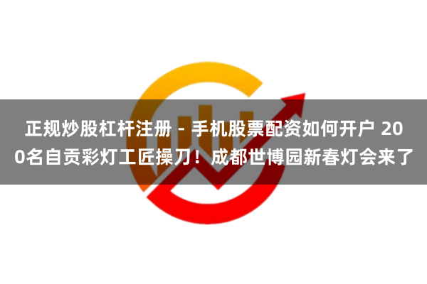 正规炒股杠杆注册 - 手机股票配资如何开户 200名自贡彩灯工匠操刀！成都世博园新春灯会来了
