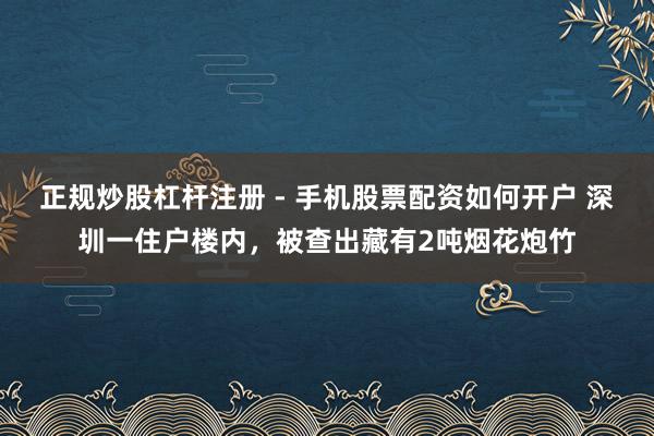 正规炒股杠杆注册 - 手机股票配资如何开户 深圳一住户楼内，被查出藏有2吨烟花炮竹