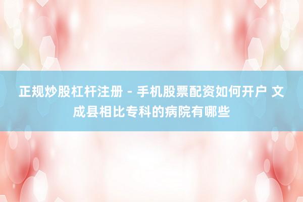 正规炒股杠杆注册 - 手机股票配资如何开户 文成县相比专科的病院有哪些
