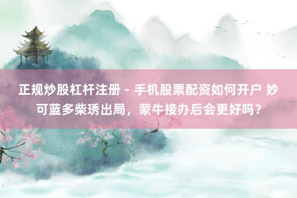 正规炒股杠杆注册 - 手机股票配资如何开户 妙可蓝多柴琇出局，蒙牛接办后会更好吗？