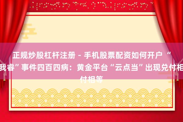 正规炒股杠杆注册 - 手机股票配资如何开户 “杰我睿”事件四百四病：黄金平台“云点当”出现兑付相等