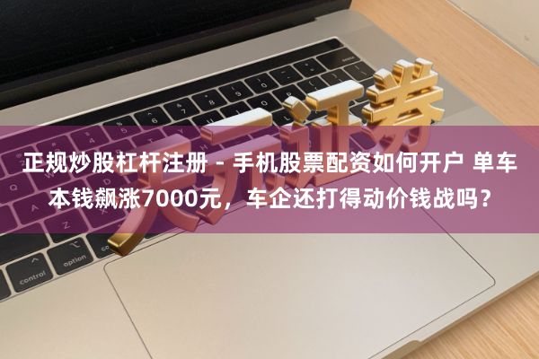 正规炒股杠杆注册 - 手机股票配资如何开户 单车本钱飙涨7000元，车企还打得动价钱战吗？