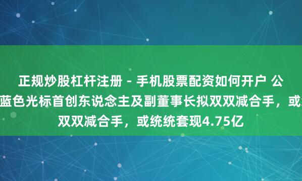 正规炒股杠杆注册 - 手机股票配资如何开户 公司股价刚翻倍，蓝色光标首创东说念主及副董事长拟双双减合手，或统统套现4.75亿
