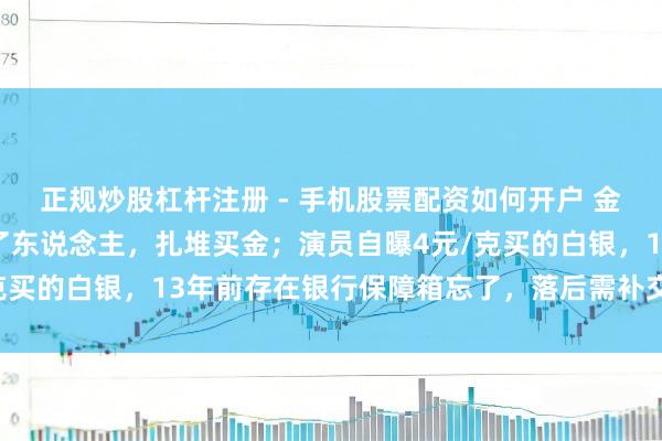 正规炒股杠杆注册 - 手机股票配资如何开户 金价暴跌，深圳水贝挤满了东说念主，扎堆买金；演员自曝4元/克买的白银，13年前存在银行保障箱忘了，落后需补交7000多元