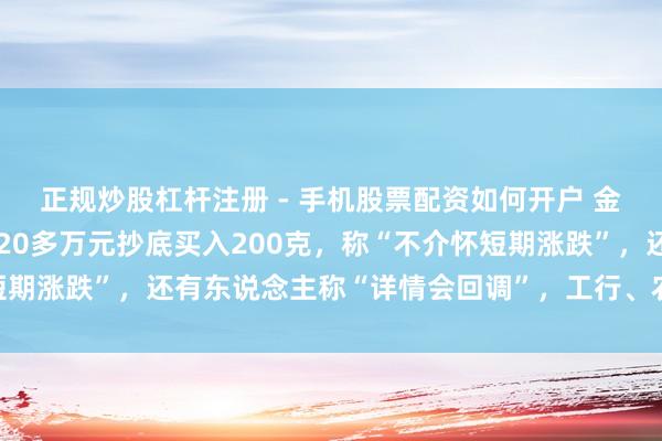 正规炒股杠杆注册 - 手机股票配资如何开户 金价大跳水后，须眉斥资20多万元抄底买入200克，称“不介怀短期涨跌”，还有东说念主称“详情会回调”，工行、农行、交行公告