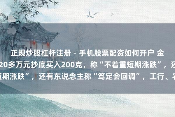 正规炒股杠杆注册 - 手机股票配资如何开户 金价大跳水后，须眉斥资20多万元抄底买入200克，称“不着重短期涨跌”，还有东说念主称“笃定会回调”，工行、农行、交行公告