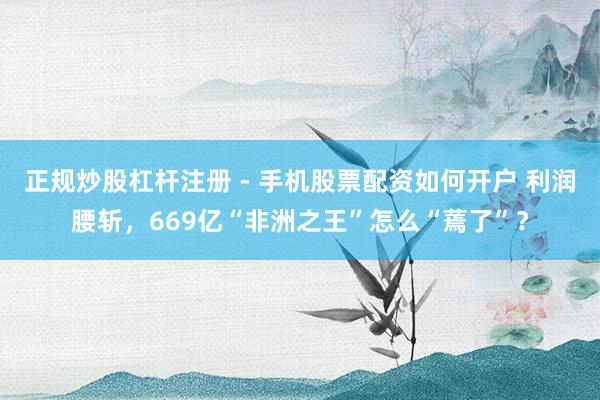 正规炒股杠杆注册 - 手机股票配资如何开户 利润腰斩，669亿“非洲之王”怎么“蔫了”？