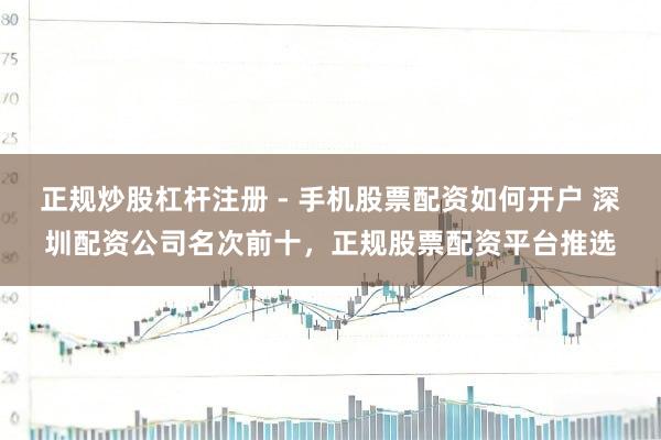 正规炒股杠杆注册 - 手机股票配资如何开户 深圳配资公司名次前十，正规股票配资平台推选
