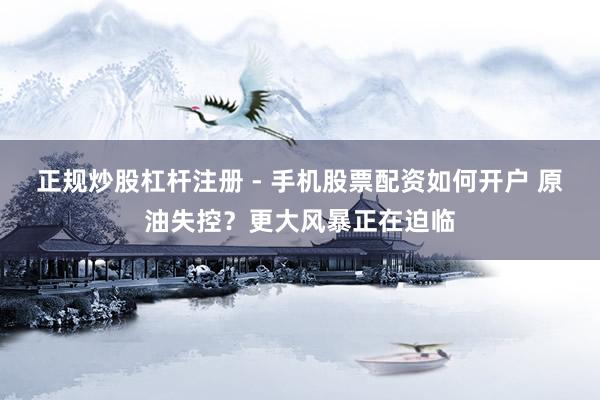 正规炒股杠杆注册 - 手机股票配资如何开户 原油失控？更大风暴正在迫临