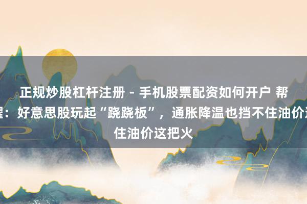 正规炒股杠杆注册 - 手机股票配资如何开户 帮主闪耀：好意思股玩起“跷跷板”，通胀降温也挡不住油价这把火