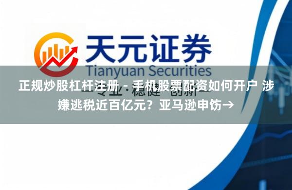 正规炒股杠杆注册 - 手机股票配资如何开户 涉嫌逃税近百亿元？亚马逊申饬→