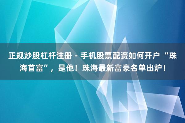 正规炒股杠杆注册 - 手机股票配资如何开户 “珠海首富”，是他！珠海最新富豪名单出炉！