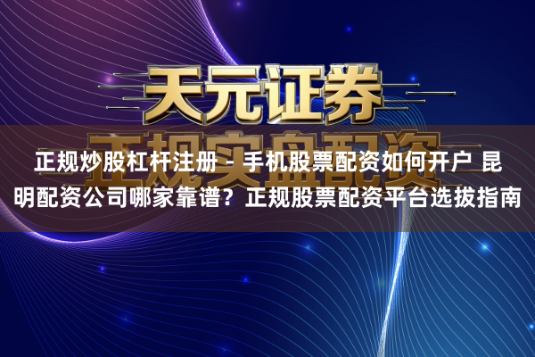 正规炒股杠杆注册 - 手机股票配资如何开户 昆明配资公司哪家靠谱？正规股票配资平台选拔指南