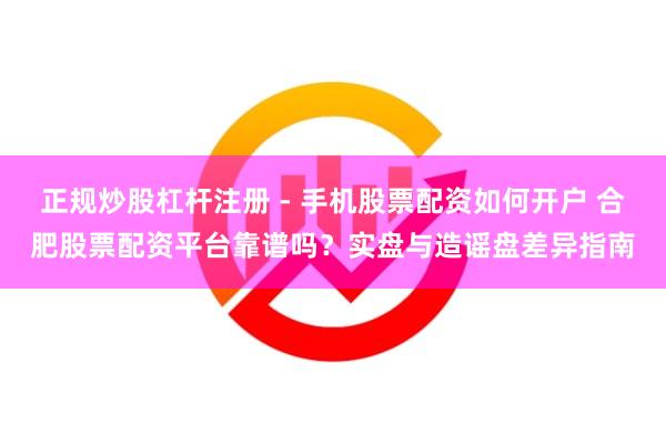 正规炒股杠杆注册 - 手机股票配资如何开户 合肥股票配资平台靠谱吗？实盘与造谣盘差异指南